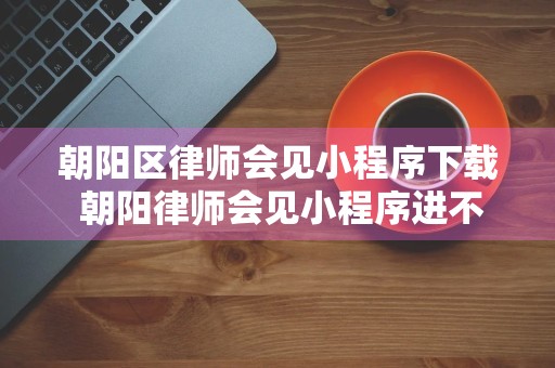 朝阳区律师会见小程序下载 朝阳律师会见小程序进不去是怎么回事