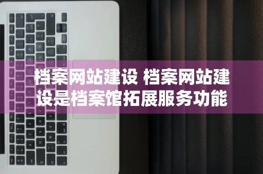 档案网站建设 档案网站建设是档案馆拓展服务功能