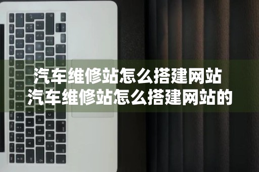 汽车维修站怎么搭建网站 汽车维修站怎么搭建网站的