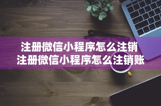 注册微信小程序怎么注销 注册微信小程序怎么注销账号