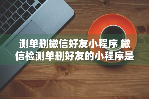 测单删微信好友小程序 微信检测单删好友的小程序是真的吗