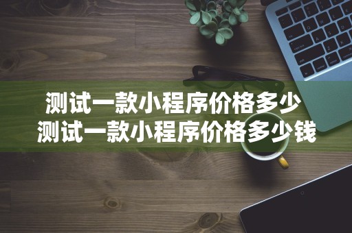 测试一款小程序价格多少 测试一款小程序价格多少钱