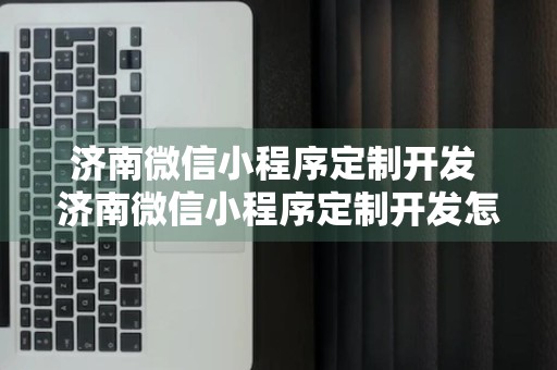 济南微信小程序定制开发 济南微信小程序定制开发怎么样