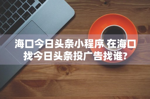 海口今日头条小程序 在海口找今日头条投广告找谁?