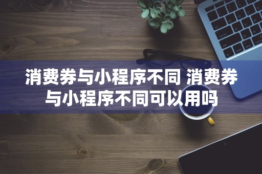 消费券与小程序不同 消费券与小程序不同可以用吗