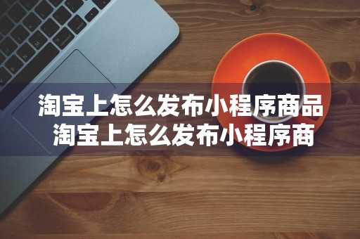 淘宝上怎么发布小程序商品 淘宝上怎么发布小程序商品呢