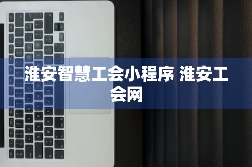 淮安智慧工会小程序 淮安工会网