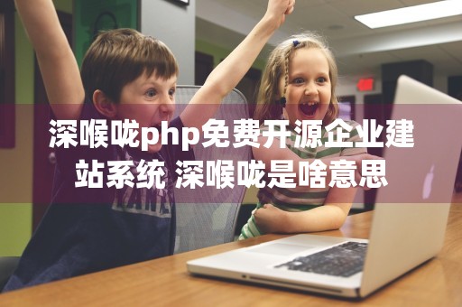 深喉咙php免费开源企业建站系统 深喉咙是啥意思