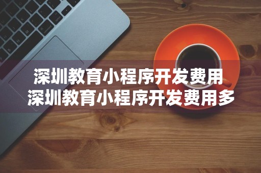 深圳教育小程序开发费用 深圳教育小程序开发费用多少