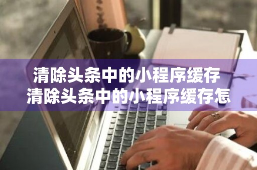 清除头条中的小程序缓存 清除头条中的小程序缓存怎么操作