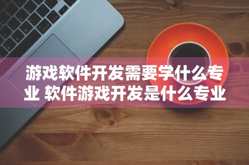 游戏软件开发需要学什么专业 软件游戏开发是什么专业