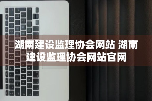 湖南建设监理协会网站 湖南建设监理协会网站官网