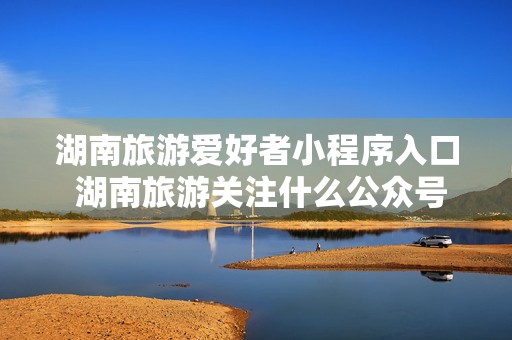 湖南旅游爱好者小程序入口 湖南旅游关注什么公众号