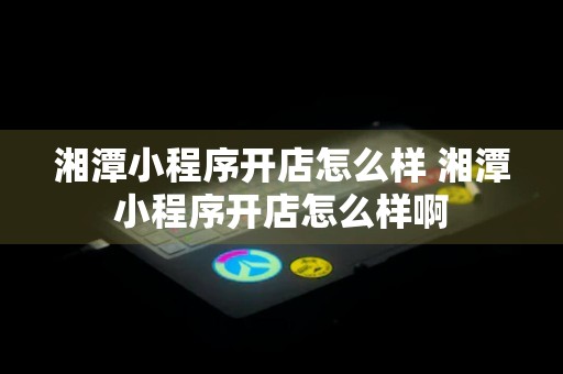 湘潭小程序开店怎么样 湘潭小程序开店怎么样啊