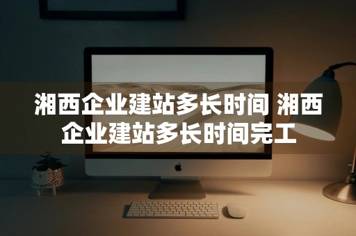 湘西企业建站多长时间 湘西企业建站多长时间完工