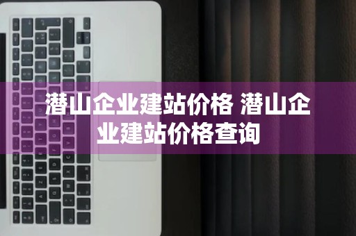 潜山企业建站价格 潜山企业建站价格查询