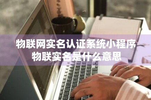 物联网实名认证系统小程序 物联实名是什么意思