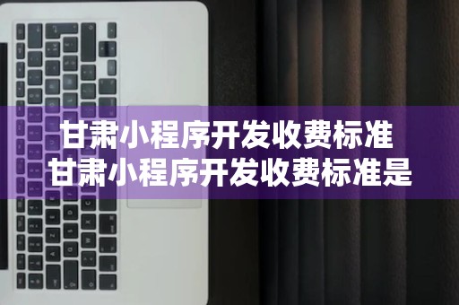 甘肃小程序开发收费标准 甘肃小程序开发收费标准是多少