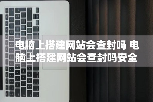 电脑上搭建网站会查封吗 电脑上搭建网站会查封吗安全吗