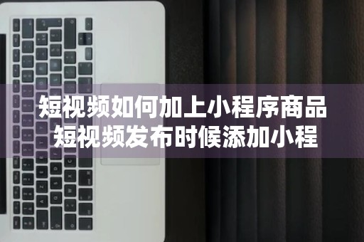 短视频如何加上小程序商品 短视频发布时候添加小程序赚钱的方法 自媒体日收几千