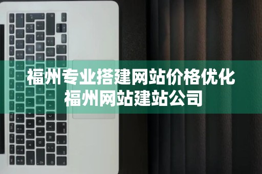 福州专业搭建网站价格优化 福州网站建站公司