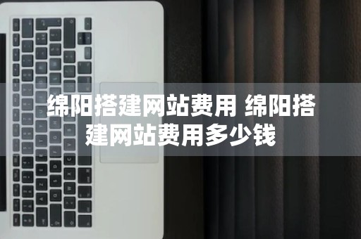 绵阳搭建网站费用 绵阳搭建网站费用多少钱