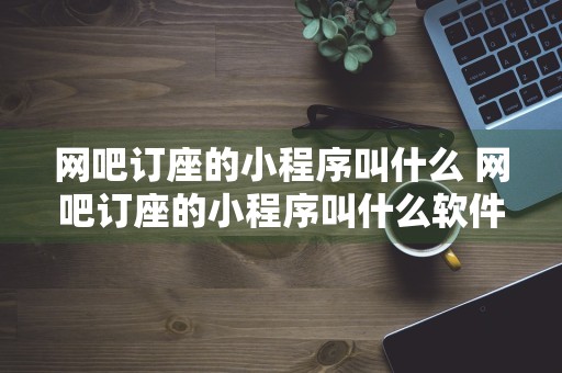 网吧订座的小程序叫什么 网吧订座的小程序叫什么软件