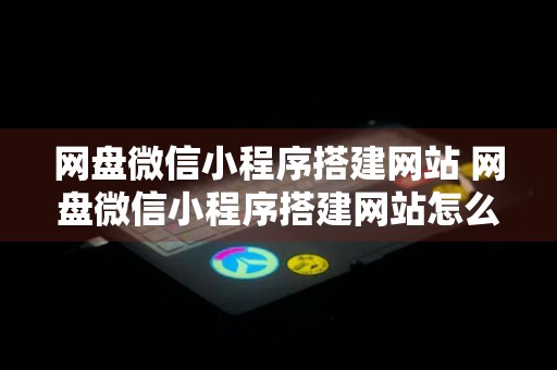 网盘微信小程序搭建网站 网盘微信小程序搭建网站怎么弄