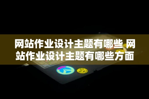 网站作业设计主题有哪些 网站作业设计主题有哪些方面