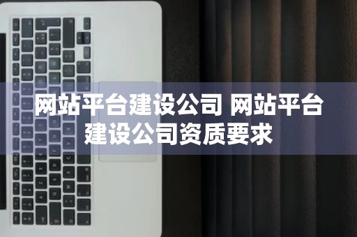 网站平台建设公司 网站平台建设公司资质要求