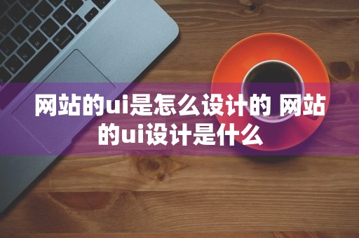 网站的ui是怎么设计的 网站的ui设计是什么