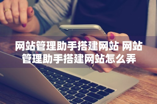 网站管理助手搭建网站 网站管理助手搭建网站怎么弄