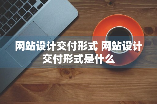 网站设计交付形式 网站设计交付形式是什么