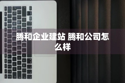 腾和企业建站 腾和公司怎么样