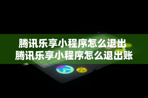 腾讯乐享小程序怎么退出 腾讯乐享小程序怎么退出账号