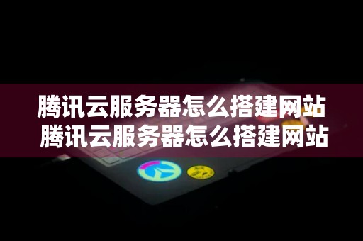 腾讯云服务器怎么搭建网站 腾讯云服务器怎么搭建网站的