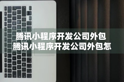 腾讯小程序开发公司外包 腾讯小程序开发公司外包怎么样