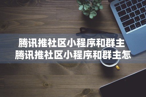 腾讯推社区小程序和群主 腾讯推社区小程序和群主怎么推