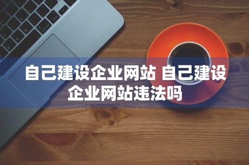 自己建设企业网站 自己建设企业网站违法吗