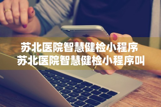 苏北医院智慧健检小程序 苏北医院智慧健检小程序叫什么