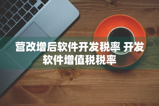 营改增后软件开发税率 开发软件增值税税率