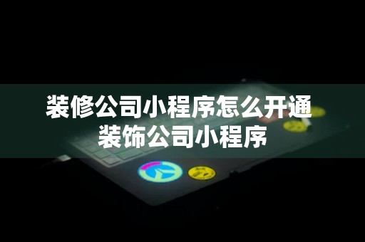 装修公司小程序怎么开通 装饰公司小程序