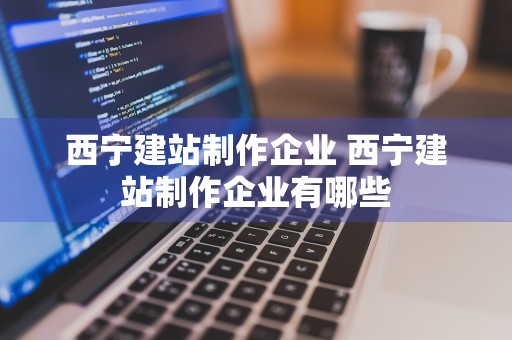 西宁建站制作企业 西宁建站制作企业有哪些