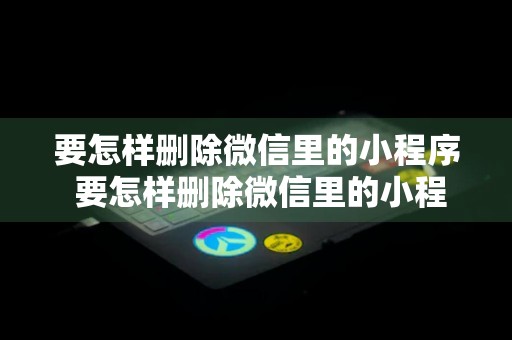 要怎样删除微信里的小程序 要怎样删除微信里的小程序功能