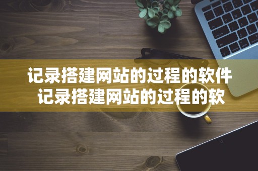 记录搭建网站的过程的软件 记录搭建网站的过程的软件叫什么