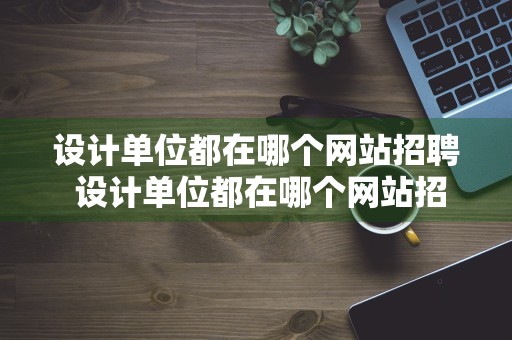 设计单位都在哪个网站招聘 设计单位都在哪个网站招聘信息