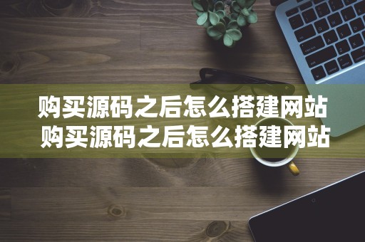 购买源码之后怎么搭建网站 购买源码之后怎么搭建网站呢