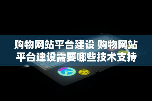 购物网站平台建设 购物网站平台建设需要哪些技术支持