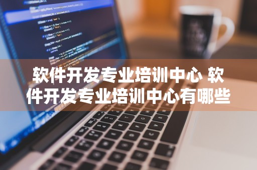 软件开发专业培训中心 软件开发专业培训中心有哪些