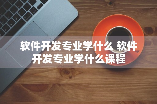 软件开发专业学什么 软件开发专业学什么课程